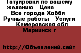 Татуировки,по вашему желанию › Цена ­ 500 - Все города Хобби. Ручные работы » Услуги   . Кемеровская обл.,Мариинск г.